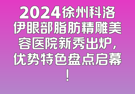2024徐州科洛伊眼部脂肪精雕美容医院新秀出炉，优势特色盘点启幕！