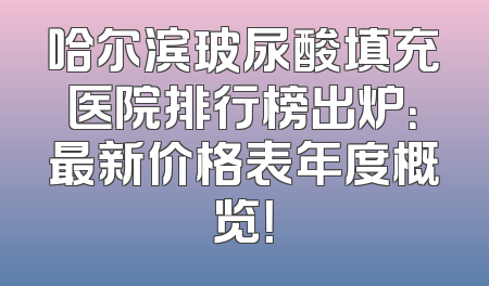 哈尔滨玻尿酸填充医院排行榜出炉：最新价格表年度概览！