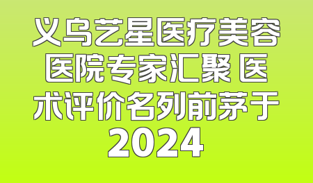 义乌艺星医疗美容医院专家汇聚 医术评价名列前茅于2024