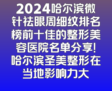 2024哈尔滨微针祛眼周细纹排名榜前十佳的整形美容医院名单分享！哈尔滨圣美整形在当地影响力大