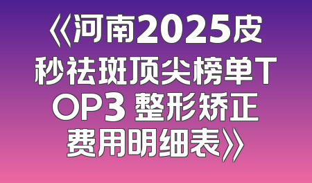 《河南2025皮秒祛斑顶尖榜单TOP3 整形矫正费用明细表》