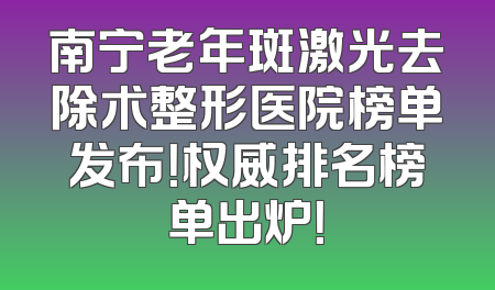 南宁老年斑激光去除术整形医院榜单发布！权威排名榜单出炉！