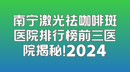 南宁激光祛咖啡斑医院排行榜前三医院揭秘!2024