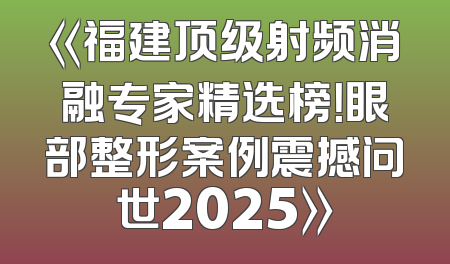 《福建顶级射频消融专家精选榜！眼部整形案例震撼问世2025》