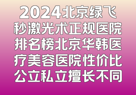 2024北京绿飞秒激光术正规医院排名榜北京华韩医疗美容医院性价比公立私立擅长不同