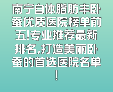 南宁自体脂肪丰卧蚕优质医院榜单前五！专业推荐最新排名，打造美丽卧蚕的首选医院名单！