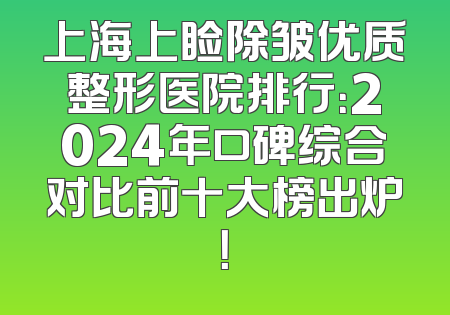上海上睑除皱优质整形医院排行：2024年口碑综合对比前十大榜出炉！
