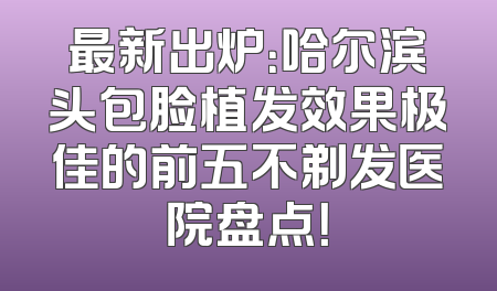 最新出炉：哈尔滨头包脸植发效果极佳的前五不剃发医院盘点！