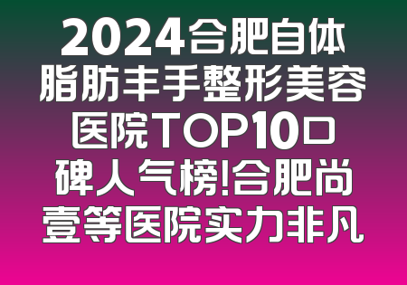 2024合肥自体脂肪丰手整形美容医院TOP10口碑人气榜！合肥尚壹等医院实力非凡