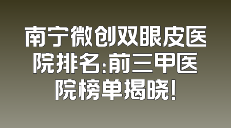 南宁微创双眼皮医院排名：前三甲医院榜单揭晓！