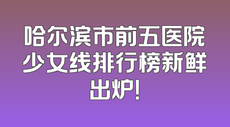 哈尔滨市前五医院少女线排行榜新鲜出炉！