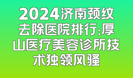 2024济南颈纹去除医院排行：厚山医疗美容诊所技术独领风骚