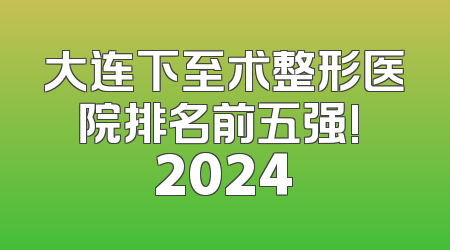 大连下至术整形医院排名前五强! 2024