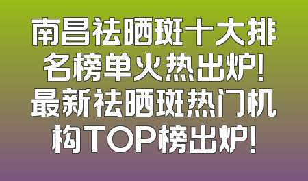 南昌祛晒斑十大排名榜单火热出炉！最新祛晒斑热门机构TOP榜出炉！