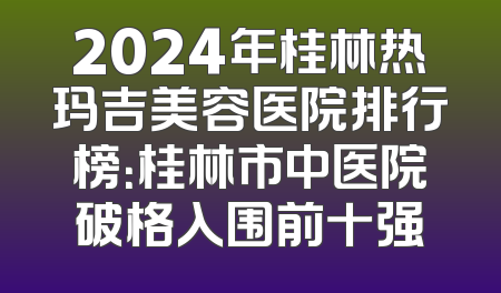 2024年桂林热玛吉美容医院排行榜：桂林市中医院破格入围前十强