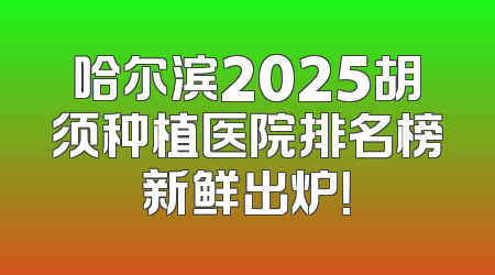 哈尔滨2025胡须种植医院排名榜新鲜出炉！
