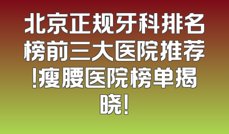 北京正规牙科排名榜前三大医院推荐！瘦腰医院榜单揭晓！