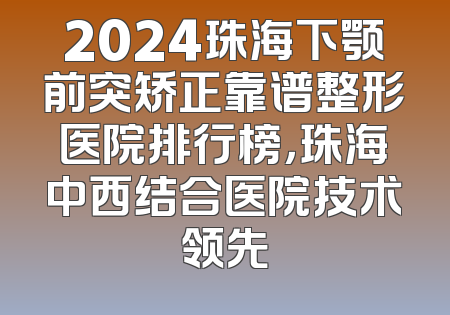 2024珠海下颚前突矫正靠谱整形医院排行榜，珠海中西结合医院技术领先