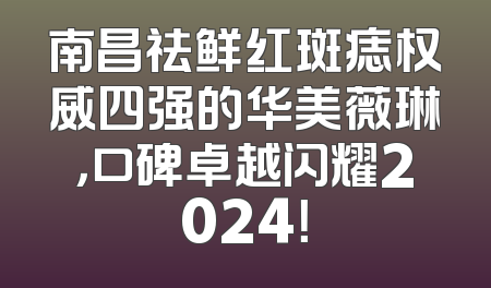 南昌祛鲜红斑痣权威四强的华美薇琳，口碑卓越闪耀2024！