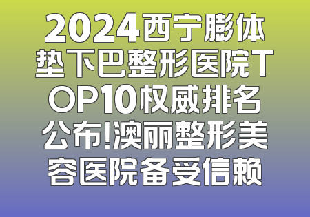 2024西宁膨体垫下巴整形医院TOP10权威排名公布！澳丽整形美容医院备受信赖