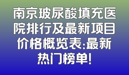 南京玻尿酸填充医院排行及最新项目价格概览表：最新热门榜单！