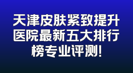 天津皮肤紧致提升医院最新五大排行榜专业评测！