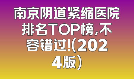 南京阴道紧缩医院排名TOP榜，不容错过！(2024版)