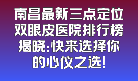 南昌最新三点定位双眼皮医院排行榜揭晓：快来选择你的心仪之选！