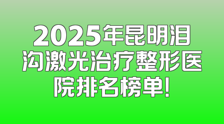 2025年昆明泪沟激光治疗整形医院排名榜单！