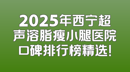 2025年西宁超声溶脂瘦小腿医院口碑排行榜精选！