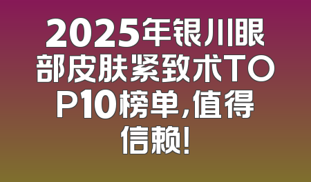 2025年银川眼部皮肤紧致术TOP10榜单，值得信赖！