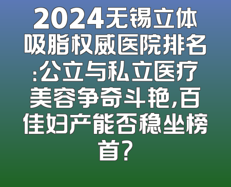 2024无锡立体吸脂权威医院排名：公立与私立医疗美容争奇斗艳，百佳妇产能否稳坐榜首？