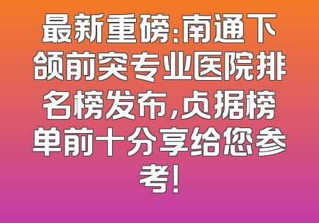 最新重磅：南通下颌前突专业医院排名榜发布，占据榜单前十分享给您参考！