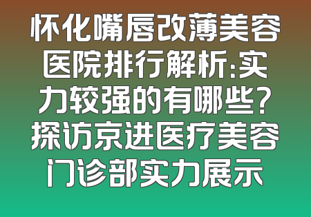 怀化嘴唇改薄美容医院排行解析：实力较强的有哪些？探访京进医疗美容门诊部实力展示