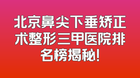 北京鼻尖下垂矫正术整形三甲医院排名榜揭秘！