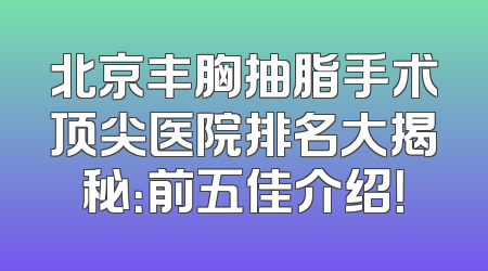 北京丰胸抽脂手术顶尖医院排名大揭秘：前五佳介绍！