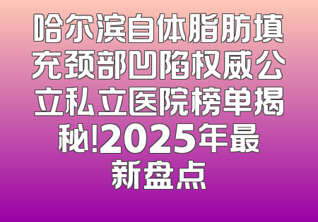 哈尔滨自体脂肪填充颈部凹陷权威公立私立医院榜单揭秘！2025年最新盘点