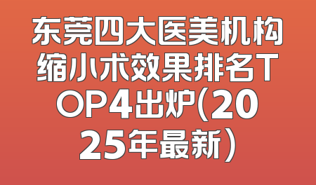 东莞四大医美机构缩小术效果排名TOP4出炉（2025年最新）