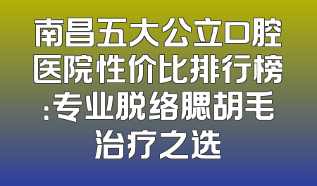 南昌五大公立口腔医院性价比排行榜：专业脱络腮胡毛治疗之选