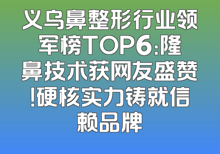 义乌鼻整形行业领军榜TOP6：隆鼻技术获网友盛赞！硬核实力铸就信赖品牌