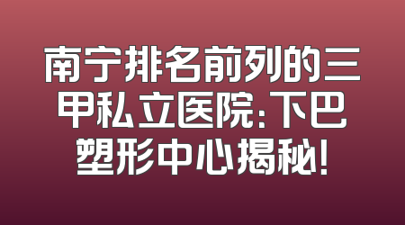 南宁排名前列的三甲私立医院：下巴塑形中心揭秘！
