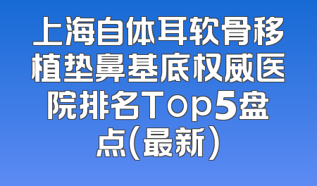 上海自体耳软骨移植垫鼻基底权威医院排名Top5盘点（最新）