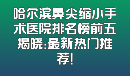 哈尔滨鼻尖缩小手术医院排名榜前五揭晓：最新热门推荐！