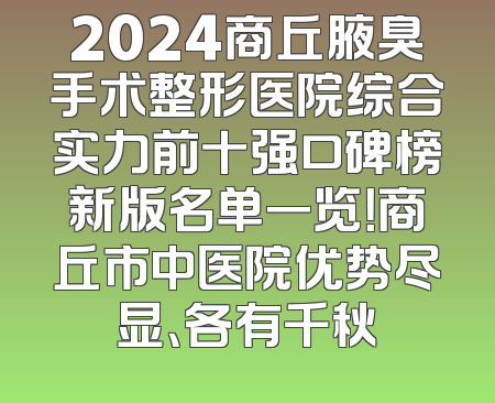 2024商丘腋臭手术整形医院综合实力前十强口碑榜新版名单一览！商丘市中医院优势尽显、各有千秋
