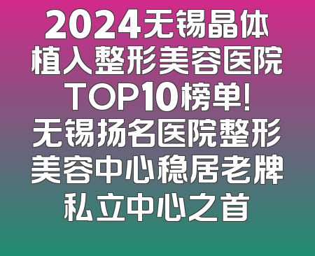 2024无锡晶体植入整形美容医院TOP10榜单！无锡扬名医院整形美容中心稳居老牌私立中心之首
