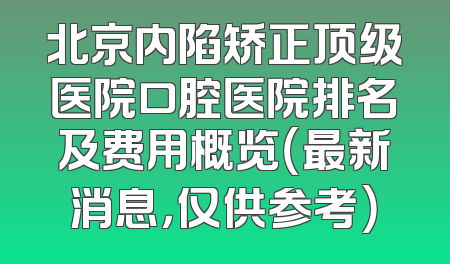 北京内陷矫正顶级医院口腔医院排名及费用概览（最新消息，仅供参考）