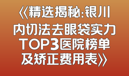 《精选揭秘：银川内切法去眼袋实力TOP3医院榜单及矫正费用表》