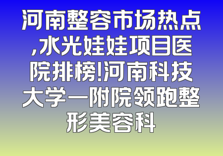 河南整容市场热点，水光娃娃项目医院排榜！河南科技大学一附院领跑整形美容科