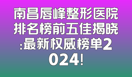 南昌唇峰整形医院排名榜前五佳揭晓：最新权威榜单2024！