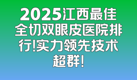 2025江西最佳全切双眼皮医院排行！实力领先技术超群！